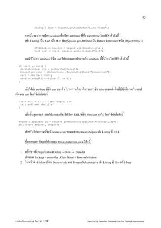 85


                   String[] isbn = request.getParameterValues("isbn");


         จากนั้นจะทำการเรียก session เพื่อเรียก attribute ที่ชื่อ cart ออกมาโดยใช้คำสั่งดังนี้
         (ทำ Casting เป็น Cart เนื่องจาก HttpSession.getAttribute มัน Return Reference ชนิด Object ออกมา)

                   HttpSession session = request.getSession(true);
                   Cart cart = (Cart) session.getAttribute("cart");


         กรณีที่ไม่พบ attribute ที่ชื่อ cart โปรแกรมจะทำการเก็บ attribute นี้ขึ้นใหม่โดยใช้คำสั่งดังนี้
   if (cart == null) {
     ServletContext ctx = getServletContext();
     Connection conn = (Connection) ctx.getAttribute("connection");
     cart = new Cart(conn);
     session.setAttribute("cart", cart);
   }


        เมื่อได้ค่า attribute ที่ชื่อ cart มาแล้ว โปรแกรมก็จะเก็บรายการชื่อ isbn ของหนังสือที่ผู้ใช้เลือกลงในออป
เจ็คของ cart โดยใช้คำสั่งดังนี้
   for (int i = 0; i < isbn.length; i++) {
     cart.addItem(isbn[i]);
   }


         เมื่อสิ้นสุดการทำงานโปรแกรมก็จะไปเรียก URL ที่ชื่อ view.cart ต่อไป โดยใช้คำสั่งดังนี้
   RequestDispatcher pg = request.getRequestDispatcher("viewCart.jsp");
   pg.forward(request, response)


         สำหรับโปรแกรมนี้จะมี source code ของเมธอด processRequest ดัง Listing ที่               10.4


         ขั้นตอนการพัฒนาโปรแกรม ProcessSelection.java มีดังนี้

    1.   คลิ๊กขวาที่ Projects BookOnline → New → Servlet
         กำหนด Package = controller , Class Name = ProcessSelection
    2.   ในหน้าต่าง Editor เขียน Source code ของ ProcessSelection.java ดัง Listing ที่ 10.4 แล้ว Save




การเขียนโปรแกรม Java Servlet / JSP                               Assoc.Prof.Dr.Thanachart Numnonda/ Asst Prof.Thanisa Kruawaisayawan
 