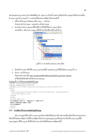 98

JSP Standard Tag Library ในการพิมพ์ข้อความ Hello xxx สิบครั้ง แทนการเขียนคำสั่ง scriptlet โดยโปรแกรมนี้จะ
มี source code ดัง Listing ที่ 11.5 และจะมีขั้นตอนการพัฒนาโปรแกรมดังนี้
     1. คลิ๊กขวาที่ Project JSPDemo เลือก New → JSP File
         กำหนด JSP File Name = helloJSTL แล้วกด Finish
     2. ตรวจสอบ JSTL Libraries ที่ต้องใช้งาน ถ้าไม่มีให้ทำการ import เข้ามา
         ตามหัวข้อ 2. เพิ่ม JSTL Library เพื่อให้ JSP เรียกใช้งานได้ (หน้าที่ 75)




                                         รูปที่ 11.7 ตรวจสอบ Library ของ JSTL

    3.  ในหน้าต่าง editor ให้แก้ไข source code ของไฟล์ helloJSTL.jsp ให้เป็นไปตาม Listing ที่ 11.5
    4. ทำการ run โปรแกรม
        โดยกำหนด URL เป็น http://localhost:8080/JSPDemo/helloJSTL.jsp?name=Thanisa
        จะได้ผลลัพธ์เช่นเดียวกับโปรแกรม hello.jsp
Listing ที่ 11.5 โปรแกรม helloJSTL.jsp
<%@page contentType="text/html"%>
<%@page pageEncoding="UTF-8"%>
<%@taglib uri="http://java.sun.com/jsp/jstl/core" prefix="c"%>
<html>
 <head>
   <meta http-equiv="Content-Type" content="text/html; charset=UTF-8">
   <title>JSP Demo</title>
 </head>
 <body>
 <h1>JSP Demo</h1>
 <c:forEach var="i" begin="1" end="10">
  Hello ${param.name} <br>
 </c:forEach>
 </body>
</html>
11.4     การพัฒนาโปรแกรม helloTagFile.jsp
         JSP 2.0 อนุญาตให้เราสร้าง custom tag โดยการเขียนไฟล์ html หรือ JSP แทนที่จะเขียนโปรแกรมภาษาจาวา
ซึ่งทำให้ง่ายต่อการพัฒนา ในที่นี้เราจะพัฒนาโปรแกรม helloTagFile.jsp ซึ่งจะทำการเรียกใช้ custom tag ที่ชื่อ
NameTagFile ที่เป็น tag file ซึ่งเป็นโปรแกรม JSP โดยมีขั้นตอนการพัฒนาดังนี้




การเขียนโปรแกรม Java Servlet / JSP                               Assoc.Prof.Dr.Thanachart Numnonda/ Asst Prof.Thanisa Kruawaisayawan
 