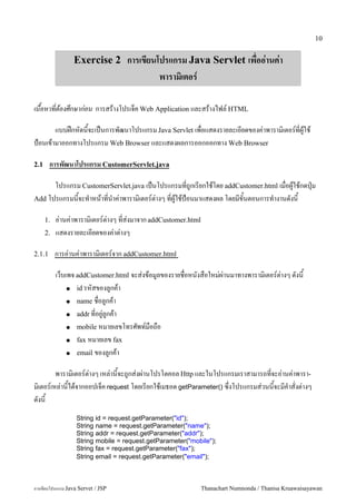 10


                 Exercise 2 การเขยนโปรแกรม Java Servlet เพออ!านค!า
                                              พาราม"เตอร

เนอหาทตองศกษากอน การสรางโปรเจค Web Application และสรางไฟล5 HTML

       แบบฝกหดนจะเปนการพฒนาโปรแกรม Java Servlet เพอแสดงรายละเอยดของค/าพาราม0เตอร5ทผ#ใช
ป%อนเขามาออกทางโปรแกรม Web Browser และแสดงผลการออกออกทาง Web Browser

2.1     การพฒนาโปรแกรม CustomerServlet.java

      โปรแกรม CustomerServlet.java เปนโปรแกรมทถ#กเรยกใชโดย addCustomer.html เมอผ#ใชกดป16ม
Add โปรแกรมนจะท.าหนาทน.าค/าพาราม0เตอร5ต/างๆ ทผ#ใชป%อนมาแสดงผล โดยมขนตอนการท.างานดงน

      1.   อ/านค/าพาราม0เตอร5ต/างๆ ทส/งมาจาก addCustomer.html
      2.   แสดงรายละเอยดของค/าต/างๆ

2.1.1      การอ/านค/าพาราม0เตอร5จาก addCustomer.html

           เวบเพจ addCustomer.html จะส/งขอม#ลของรายชอหนงสอใหม/ผ/านมาทางพาราม0เตอร5ต/างๆ ดงน
               ● id รหสของล#กคา

               ● name ชอล#กคา

               ● addr ทอย#/ล#กคา

               ● mobile หมายเลขโทรศพท5มอถอ

               ● fax หมายเลข fax

               ● email ของล#กคา


         พาราม0เตอร5ต/างๆ เหล/านจะถ#กส/งผ/านโปรโตคอล Http และในโปรแกรมเราสามารถทจะอ/านค/าพารา-
ม0เตอร5เหล/านไดจากออปเจค request โดยเรยกใชเมธอด getParameter() ซ,งโปรแกรมส/วนนจะมค.าสงต/างๆ
ดงน
                  String id = request.getParameter("id");
                  String name = request.getParameter("name");
                  String addr = request.getParameter("addr");
                  String mobile = request.getParameter("mobile");
                  String fax = request.getParameter("fax");
                  String email = request.getParameter("email");



การเขยนโปรแกรม Java Servet / JSP                                Thanachart Numnonda / Thanisa Kruawaisayawan
 