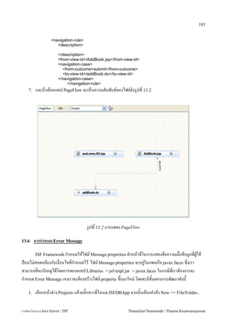 101


                    <navigation-rule>
                       <description>

                         </description>
                         <from-view-id>/AddBook.jsp</from-view-id>
                         <navigation-case>
                            <from-outcome>submit</from-outcome>
                            <to-view-id>/addBook.do</to-view-id>
                         </navigation-case>
                               </navigation-rule>
    7.   และถาเลอกแทป PageFlow จะเหนความสมพนธ5ของไฟล5ดงร#ปท 13.2




                                        รปท 13.2 การแสดง PageFlow

13.6     การก/าหนด Error Message

         JSF Framework ก.าหนดใหไฟล5 Message.properties ท.าหนาทในการแสดงขอความเมอขอม#ลทผ#ใช
ป%อนไม/สอดคลองกบเงอนไขทก.าหนดไว ไฟล5 Message.properties จะอย#/ในแพคเกจ javax.faces ซ,งเรา
สามารถทจะเรยกด#ไดโดยการขยายแทป Libraries > jsf-impl.jar > javax.faces ในกรณทเราตองการจะ
ก.าหนด Error Message เองเราจะตองสรางไฟล5 property ข,นมาใหม/ โดยจะมขนตอนการพฒนาดงน

    1.   เลอกหนาต/าง Projects แลวคล0;กขวาทโหนด JSFDBApp จากนนเลอกค.าสง New => File/Folder..

การเขยนโปรแกรม Java Servet / JSP                            Thanachart Numnonda / Thanisa Kruawaisayawan
 