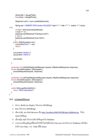 104

             String title = obj.getTitle();
             float price = obj.getPrice();

             Statement stmt = conn.createStatement();

             String sql = "INSERT INTO books VALUES('"+isbn+"','" + title +"','" + author +"',"+price
+")";
           int row = stmt.executeUpdate(sql);
           if (row == 1) {
           response.sendRedirect(“Thankyou.html”);
           } else {
           response.sendRedirect(“error.html”);
           }
         }catch (SQLException ex) {
           out.println("Error " + ex);
           return;
         }

         out.println("</body>");
         out.println("</html>");

         out.close();

    }

    protected void doGet(HttpServletRequest request, HttpServletResponse response)
    throws ServletException, IOException {
       processRequest(request, response);
    }

    protected void doPost(HttpServletRequest request, HttpServletResponse response)
    throws ServletException, IOException {
       processRequest(request, response);
    }

    public String getServletInfo() {
      return "Short description";
    }
}

13.9         การทดสอบโปรแกรม

        1.   ท.าการ Build และ Deploy โปรแกรม JSFDBApp
        2.   Run โปรแกรม JSFDBApp
        3.   เลอก URL ของ Web Browser เปน http://localhost:8080/JSFDBApp/AddBook.jsp ใหเรา
             ทดลองใส/ขอม#ล
        4.   เมอกดป16ม Add โปรแกรมกจะใส/ขอม#ลลงใน Database
        5.   เราสามารถทจะด#ขอม#ลทป%อนเขาไปได โดยไปทหนาต/าง Services ของโปรแกรม NetBeans แลวเลอก
             ค.าสง View Data.. จาก Table ทชอ books

การเขยนโปรแกรม Java Servet / JSP                               Thanachart Numnonda / Thanisa Kruawaisayawan
 