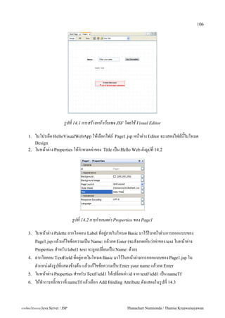 106




                             รปท 14.1 การสรางหนาเวบเพจ JSF โดยใช Visual Editor

    1.   ในโปรเจค HelloVisualWebApp ใหเลอกไฟล5          Page1.jsp หนาต/าง Editor จะแสดงไฟล5นในโหมด
         Design
    2.   ในหนาต/าง Properties ใหก.าหนดค/าของ      Title เปน Hello Web ดงร#ปท 14.2




                                   รปท 14.2 การกาหนดค-า Properties ของ Page1

    3.   ในหนาต"าง Palette ลากไอคอน Label ท!อย/"ภายในโหนด Basic มาไวในหนาต"างการออกแบบของ
         Page1.jsp แลวแกไขขอความเป6น Name: แลวกด Enter (จะสงเกตเหนว"าค"าของ text ในหนาต"าง
         Properties ส.าหรบ label1:text จะถ/กเปล!ยนเป6น Name: ดวย)
    4.   ลากไอคอน TextField ท!อย/"ภายในโหนด Basic มาไวในหนาต"างการออกแบบของ Page1.jsp ใน
         ต.าแหน"งดงร/ปท!แสดงขางตน แลวแกไขขอความเป6น Enter your name แลวกด Enter
    5.   ในหนาต"าง Properties ส.าหรบ TextField1 ใหเปล!ยนค"า id จาก textField1 เป6น nameTf
    6.   ใหท.าการคล#;กขวาท! nameTf แลวเลอก Add Binding Attribute ดงแสดงในร/ปท! 14.3



การเขยนโปรแกรม Java Servet / JSP                              Thanachart Numnonda / Thanisa Kruawaisayawan
 