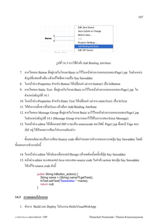 107




                                    รปท 14.3 การใชคาสง Add Binding Attribute

    7.  ลากไอคอน Button ท!อย/"ภายในโหนด Basic มาไวในหนาต"างการออกแบบของ Page1.jsp ในต.าแหน"ง
        ดงร/ปท!แสดงขางตน แลวแกไขขอความเป6น Say Sawaddee
    8. ในหนาต"าง Properties ส.าหรบ Button ใหเปล!ยนค"า id จาก button1 เป6น hiButton
    9. ลากไอคอน Static Text ท!อย/"ภายในโหนด Basic มาไวในหนาต"างการออกแบบของ Page1.jsp ใน
        ต.าแหน"งดงร/ปท! 14.1
    10. ในหนาต"าง Properties ส.าหรบ Static Text ใหเปล!ยนค"า id จาก staticText1 เป6น hiText
    11. ใหท.าการคล#;กขวาท! hiText แลวเลอก Add Binding Attribute
    12. ลากไอคอน Message Group ท!อย/"ภายในโหนด Basic มาไวในหนาต"างการออกแบบของ Page1.jsp
        ในต.าแหน"งดงร/ปท! 14.1 (Message Group สามารถเอาไวใชในการแสดง Error Message)
    13. ในหนาต/าง editor ใหเลอกแทป JSP เราจะเหน sourcecode ของไฟล5 Page1.jsp ซ,งจะม Tags ของ
        JSF อย#/ ใหสงเกตการเขยนโปรแกรมดงกล/าว

     ขนตอนถดมาจะเปนการเขยน Source code เพอก.าหนดการท.างานของการกดป16ม Say Sawaddee โดยม
ขนตอนการท.างานดงน

    14. ในหนาต/าง editor ใหกลบมาเลอกแทป Design แลวกดดบเบ0ลคล0;กทป16ม Say Sawaddee
    15. หนาต/าง editor จะแสดงแทป Java และแสดง source code ในค.าสง action ของป16ม Say Sawaddee
         ใหแกไข source code ดงน
                      public String hiButton_action() {
                        String name = (String) nameTf.getText();
                        hiText.setText("Sawaddee " +name);
                        return null;
                      }


14.3     การทดสอบโปรแกรม

    1.   ท.าการ   Build และ Deploy โปรแกรม HelloVisualWebApp


การเขยนโปรแกรม Java Servet / JSP                             Thanachart Numnonda / Thanisa Kruawaisayawan
 