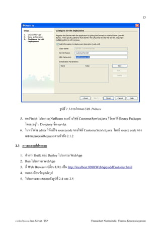 13




                                   รปท 2.3 การกาหนด URL Pattern

      5.   กด Finish โปรแกรม NetBeans จะสรางไฟล5 CustomerServlet.java ไวภายใต Source Packages
           โดยจะอย#/ใน Directory ชอ servlet
      6.   ในหนาต/าง editor ใหแกไข sourcecode ของไฟล5 CustomerServlet.java โดยม source code ของ
           เมธอด processRequest ตามหวขอ 2.1.2

2.3    การทดสอบโปรแกรม

      1.   ท.าการ Build และ Deploy โปรแกรม WebApp
      2.   Run โปรแกรม WebApp
      3.   ท Web Browser เปลยน URL เปน http://localhost:8080/WebApp/addCustomer.html
      4.   ทดลองป%อนขอม#ลดงร#ป
      5.   โปรแกรมจะแสดงผลดงร/ปท! 2.4 และ 2.5




การเขยนโปรแกรม Java Servet / JSP                          Thanachart Numnonda / Thanisa Kruawaisayawan
 