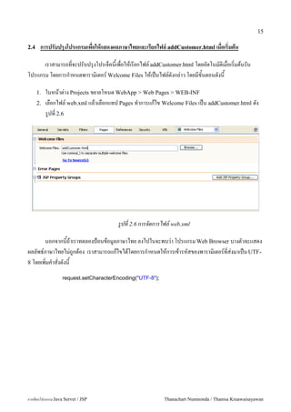 15

2.4    การปรบปรงโปรแกรมเพอใหแสดงผลภาษาไทยและเร%ยกไฟล' addCustomer.html เมอเร(มตน

      เราสามารถท!จะปรบปร'งโปรเจคน&เพ!อใหเรยกไฟล addCustomer.html โดยอตโนมต#เม!อเร#!มตนรน
โปรแกรม โดยการก.าหนดพาราม#เตอร Welcome Files ใหเป6นไฟลดงกล"าว โดยมข&นตอนดงน&

      1.   ในหนาต/าง Projects ขยายโหนด WebApp > Web Pages > WEB-INF
      2.   เลอกไฟล5 web.xml แลวเลอกแทป Pages ท.าการแกไข Welcome Files เปน addCustomer.html ดง
           ร#ปท 2.6




                                       รปท 2.6 การจดการไฟล! web.xml

       นอกจากนถาเราทดลองป%อนขอม#ลภาษาไทย ลงไปในจะพบว/า โปรแกรม Web Browser บางตวจะแสดง
ผลลพธ5ภาษาไทยไม/ถ#กตอง เราสามารถแกไขไดโดยการก.าหนดใหการเขารหสของพาราม0เตอร5ทส/งมาเปน UTF-
8 โดยเพ0มค.าสงดงน

                  request.setCharacterEncoding("UTF-8");




การเขยนโปรแกรม Java Servet / JSP                           Thanachart Numnonda / Thanisa Kruawaisayawan
 