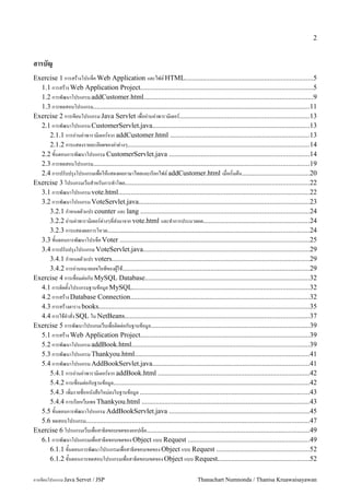 2


สารบญ
Exercise 1 การสรางโปรเจค Web Application และไฟล HTML........................................................................5
  1.1 การสราง Web Application Project..................................................................................................5
  1.2 การพฒนาโปรแกรม addCustomer.html................................................................................................9
  1.3 การทดสอบโปรแกรม..........................................................................................................................11
Exercise 2 การเขยนโปรแกรม Java Servlet เพ!ออ"านค"าพาราม#เตอร.........................................................................13
  2.1 การพฒนาโปรแกรม CustomerServlet.java.........................................................................................13
     2.1.1 การอ"านค"าพาราม#เตอรจาก addCustomer.html ...............................................................................13
     2.1.2 การแสดงรายละเอยดของค"าต"างๆ.......................................................................................................14
  2.2 ข&นตอนการพฒนาโปรแกรม CustomerServlet.java ...............................................................................14
  2.3 การทดสอบโปรแกรม..........................................................................................................................19
  2.4 การปรบปร'งโปรแกรมเพ!อใหแสดงผลภาษาไทยและเรยกไฟล addCustomer.html เม!อเร#!มตน......................................20
Exercise 3 โปรแกรมเวบส.าหรบการท.าโพล........................................................................................................22
  3.1 การพฒนาโปรแกรม vote.html............................................................................................................22
  3.2 การพฒนาโปรแกรม VoteServlet.java................................................................................................23
     3.2.1 ก.าหนดตวแปร counter และ lang ...............................................................................................24
     3.2.2 อ"านค"าพาราม#เตอรต"างๆท!ส"งมาจาก vote.html และท.าการประมวลผล............................................................24
     3.2.3 การแสดงผลการโหวต..................................................................................................................24
  3.3 ข&นตอนการพฒนาโปรเจค Voter ...........................................................................................................25
  3.4 การปรบปร'งโปรแกรม VoteServlet.java..............................................................................................29
     3.4.1 ก.าหนดตวแปร voters................................................................................................................29
     3.4.2 การอ"านหมายเลขไอพของผ/ใช..........................................................................................................29
Exercise 4 การเช!อมต"อกบ MySQL Database.............................................................................................32
  4.1 การต#ดต&งโปรแกรมฐานขอม/ล MySQL....................................................................................................32
  4.2 การสราง Database Connection.....................................................................................................32
  4.3 การสรางตาราง books.......................................................................................................................35
  4.4 การใชค.าส!ง SQL ใน NetBeans........................................................................................................37
Exercise 5 การพฒนาโปรแกมเวบเพ!อต#ดต"อกบฐานขอม/ล..........................................................................................39
  5.1 การสราง Web Application Project................................................................................................39
  5.2 การพฒนาโปรแกรม addBook.html....................................................................................................39
  5.3 การพฒนาโปรแกรม Thankyou.html...................................................................................................41
  5.4 การพฒนาโปรแกรม AddBookServlet.java.........................................................................................41
     5.4.1 การอ"านค"าพาราม#เตอรจาก addBook.html ......................................................................................42
     5.4.2 การเช!อมต"อกบฐานขอม/ล...............................................................................................................42
     5.4.3 เพ#!มรายช!อหนงสอใหม"ลงในฐานขอม/ล ................................................................................................43
     5.4.4 การเรยกเวบเพจ Thankyou.html ...............................................................................................43
  5.5 ข&นตอนการพฒนาโปรแกรม AddBookServlet.java ...............................................................................45
  5.6 ทดสอบโปรแกรม..............................................................................................................................47
Exercise 6 โปรแกรมเวบเพ!อสาธ#ตขอบเขตของออปเจค............................................................................................49
  6.1 การพฒนาโปรแกรมเพ!อสาธ#ตขอบเขตของ Object แบบ Request .....................................................................49
     6.1.1 ข&นตอนการพฒนาโปรแกรมเพ!อสาธ#ตขอบเขตของ Object แบบ Request ....................................................52
     6.1.2 ข&นตอนการทดสอบโปรแกรมเพ!อสาธ#ตขอบเขตของ Object แบบ Request....................................................52

การเขยนโปรแกรม Java Servet / JSP                                                    Thanachart Numnonda / Thanisa Kruawaisayawan
 