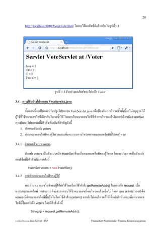 20

         http://localhost:8080/Voter/vote.html โดยจะไดผลลพธ5ดงตวอย/างในร#ปท3.3




                                   รปท 3.3 ตวอย-างผลลพธ!ของโปรเจค Voter

3.4     การปรบปรงโปรแกรม VoteServlet.java

       ขนตอนนจะเปนการปรบปร1งโปรแกรม VoteServlet.java เพอป%องกนการโหวตซ.าทงนจะไม/อน1ญาตให
ผ#ใชทใชหมายเลขไอพเดยวกนโหวตซ.าได โดยจะเกบหมายเลขไอพทท.าการโหวตแลวในออปเจคชน0ด HashSet
การพฒนาโปรแกรมนมค.าสงเพ0มเต0มทส.าคญดงน
    1. ก.าหนดตวแปร voters
    2. อ/านหมายเลขไอพของผ#โหวตและเพ0มคะแนนการโหวตหากหมายเลขไอพนไม/เคยโหวต

3.4.1    ก.าหนดตวแปร voters

      ตวแปร voters เปนตวแปรชน0ด HashSet ทจะเกบหมายเลขไอพของผ#โหวต โดยจะประกาศเปนตวแปร
ออปเจคทมค.าสงประกาศดงน
            HashSet voters = new HashSet();

3.4.2    การอ/านหมายเลขไอพของผ#ใช

       การอ/านหมายเลขไอพของผ#ใชท.าไดโดยเรยกใช ค.าสง getRemoteAddr() ในออปเจค request เมอ
ทราบหมายเลขไอพ เราสามารถทจะตรวจสอบไดว/าหมายเลขนเคยโหวตแลวหรอไม/ โดยการตรวจสอบว/าออปเจค
voters มค/าหมายเลขไอพนหรอไม/โดยใชค.าสง contain() หากยงไม/เคยโหวตกใหเพ0มค/าตวนบและเพ0มหมายเลข
ไอพนในออปเจค voters โดยมค.าสงดงน
               String ip = request.getRemoteAddr();


การเขยนโปรแกรม Java Servet / JSP                            Thanachart Numnonda / Thanisa Kruawaisayawan
 