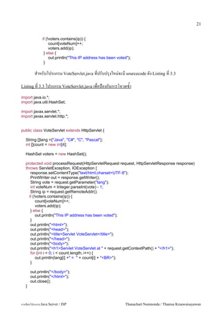 21


               if (!voters.contains(ip)) {
                    count[voteNum]++;
                    voters.add(ip);
                } else {
                    out.println("This IP address has been voted");
                }

         ส.าหรบโปรแกรม VoteServlet.java ทปรบปร1งใหม/จะม sourcecode ดง Listing ท 3.3

Listing ท 3.3 โปรแกรม VoteServlet.java เพอป%องกนการโหวตซ.า

import java.io.*;
import java.util.HashSet;

import javax.servlet.*;
import javax.servlet.http.*;


public class VoteServlet extends HttpServlet {

   String []lang ={"Java", "C#", "C", "Pascal"};
   int []count = new int[4];

   HashSet voters = new HashSet();

   protected void processRequest(HttpServletRequest request, HttpServletResponse response)
   throws ServletException, IOException {
      response.setContentType("text/html;charset=UTF-8");
      PrintWriter out = response.getWriter();
      String vote = request.getParameter("lang");
      int voteNum = Integer.parseInt(vote) - 1;
      String ip = request.getRemoteAddr();
     if (!voters.contains(ip)) {
          count[voteNum]++;
          voters.add(ip);
      } else {
          out.println("This IP address has been voted");
      }
      out.println("<html>");
      out.println("<head>");
      out.println("<title>Servlet VoteServlet</title>");
      out.println("</head>");
      out.println("<body>");
      out.println("<h1>Servlet VoteServlet at " + request.getContextPath() + "</h1>");
      for (int i = 0; i < count.length; i++) {
          out.println(lang[i] +" = " + count[i] + "<BR>");
      }

       out.println("</body>");
       out.println("</html>");
       out.close();
   }



การเขยนโปรแกรม Java Servet / JSP                              Thanachart Numnonda / Thanisa Kruawaisayawan
 