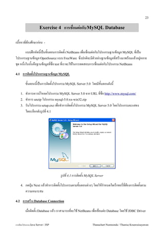 23


                      Exercise 4 การเชอมต!อกบ MySQL Database

เนอหาทตองศกษากอน           -

         แบบฝ8กหดน&เป6นข&นตอนการต#ดต&ง NetBeans เพ!อเช!อมต"อกบโปรแกรมฐานขอม/ล MySQL ท!เป6น
โปรแกรมฐานขอม/ล OpenSource แบบ FreeWare ซ:!งปกต#จะมตวอย"างฐานขอม/ลท!สรางมาพรอมแลวอย/"หลาย
ช'ด หน:!งในน&นคอฐานขอม/ลท!ช!อ test ท!เราจะใชในการทดสอบการเช!อมต"อกบโปรแกรม NetBeans

4.1    การต(ดตงโปรแกรมฐานขอม-ล MySQL

           ขนตอนนเปนการต0ดตงโปรแกรม MySQL Server 5.0 โดยมขนตอนดงน

      1.   ท.าการดาวน5โหลดโปรแกรม MySQL Server 5.0 จาก URL ทชอ http://www.mysql.com/
      2.   ท.าการ unzip โปรแกรม mysql-5.0.xx-win32.zip
      3.   รนโปรแกรม setup.exe เพอท.าการต0ดตงโปรแกรม MySQL Server 5.0 โดยโปรแกรมจะแสดง
           ไดอะลอกดงร#ปท 4.1




                                    รปท 4.1 การตดตง MySQL Server

      4.   กดป16ม Next แลวท.าการต0ดตงโปรแกรมตามขนตอนต/างๆ โดยใหก.าหนดไดเรกทอรทตองการต0ดตงตาม
           ความเหมาะสม

4.2    การสราง Database Connection

           เม!อต#ดต&ง Database แลว เราสามารถท!จะใช NetBeans เพ!อเช!อมต"อ Database โดยใช JDBC Driver


การเขยนโปรแกรม Java Servet / JSP                            Thanachart Numnonda / Thanisa Kruawaisayawan
 