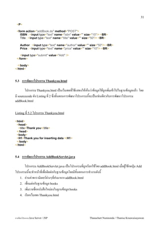 31

 <P>

 <form action="addBook.do" method="POST">
   ISBN : <input type="text" name="isbn" value="" size="15"/> <BR>
   Title : <input type="text" name="title" value="" size="50"/> <BR>

      Author : <input type="text" name="author" value="" size="50"/> <BR>
      Price : <input type="text" name="price" value="" size="10"/> <BR>

    <input type="submit" value="Add" />
 </form>

  </body>
</html>



5.3    การพฒนาโปรแกรม Thankyou.html

       โปรแกรม Thankyou.html เปนเวบเพจทใชแสดงใหเหนว/าขอม#ลไดถ#กเพ0มเขาไปในฐานขอม#ลแลว โดย
ม sourcecode ดง Listing ท 2 ซ,งขนตอนการพฒนาโปรแกรมนจะเปนเช/นเดยวกบการพฒนาโปรแกรม
addBook.html


Listing ท 5.2 โปรแกรม Thankyou.html

<html>
 <head>
  <title>Thank you</title>
 </head>
 <body>
 <H1>Thank you for inserting data </H1>
 </body>
</html>



5.4    การพฒนาโปรแกรม AddBookServlet.java

      โปรแกรม AddBookServlet.java เปนโปรแกรมทถ#กเรยกใชโดย addBook.html เมอผ#ใชกดป16ม Add
โปรแกรมนจะท.าหนาทเพอต0ดต/อกบฐานขอม#ลโดยมขนตอนการท.างานดงน
   1. อ/านค/าพาราม0เตอร5ต/างๆทส/งมาจาก addBook.html
   2. เชอมต/อกบฐานขอม#ล books
   3. เพ0มรายชอหนงสอใหม/ลงในฐานขอม#ล books
   4. เรยกเวบเพจ Thankyou.html




การเขยนโปรแกรม Java Servet / JSP                        Thanachart Numnonda / Thanisa Kruawaisayawan
 