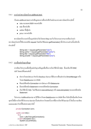 32

5.4.1    การอ/านค/าพาราม0เตอร5จาก addBook.html

         เวบเพจ addBook.html จะส/งขอม#ลของรายชอหนงสอใหม/ผ/านมาทางพาราม0เตอร5ต/างๆดงน
             ● isbn หมายเลข ISBN ของหนงสอ

             ● title ชอหนงสอ

             ● author ชอผ#แต/ง

             ● price ราคาหนงสอ


        พาราม0เตอร5ต/างๆเหล/านจะถ#กส/งผ/านโปรโตคอล Http และในโปรแกรมเราสามารถทจะอ/านค/า
พาราม0เตอร5เหล/านไดจากออปเจค request โดยเรยกใชเมธอด getParameter() ซ,งโปรแกรมส/วนนจะมค.าสง
ต/างๆดงน
                   String isbn = request.getParameter("isbn");
                   String author = request.getParameter("author");
                   String title = request.getParameter("title");
                   String priceStr = request.getParameter("price");



5.4.2    การเชอมต/อกบฐานขอม#ล

         การเขยนโปรแกรมเพอเชอมต/อกบฐานขอม#ลเพอเปนการเรยกใชค.าสง SQL ซ,งจะตองใช JDBC
         API โดยจะมขนตอนดงน

              ●   ท.าการโหลด Driver ส.าหรบ Database Server ทตองการเชอมต/อ ผ/าน DriverManager หรอ
                  โหลด DataSource จาก JNDI
              ●   ด,งออปเจคชน0ด Connection จาก Driver หรอ Datasource
              ●   ด,งออปเจคชน0ด Statement จากออปเจคชน0ด Connection
              ●   เรยกใชค.าสง SQL โดยใชเมธอด executeQuery() หรอ executeUpdate() ของออปเจคชน0ด
                  Statement

       โปรแกรม AddBookServlet จะใชว0ธการโหลด DataSource จาก JNDI ซ,งเราไม/จ.าเปนทจะตองโหลด
ท1กครงทมการเรยกใชโปรแกรม Servlet นแต/จะท.าการโหลดครงแรกทมการเรยกใช Servlet น ดงนนเราจะเขยน
sourcecode ส/วนนทเมธอด init() ดงน

            private Connection conn;

             public void init() {
              try {
                 conn = jdbcTest.getConnection();
              } catch (Exception ex) {
                 System.out.println(ex);

การเขยนโปรแกรม Java Servet / JSP                             Thanachart Numnonda / Thanisa Kruawaisayawan
 
