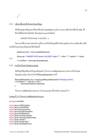 33

                 }
             }



5.4.3    เพ0มรายชอหนงสอใหม/ลงในฐานขอม#ล

         เมอเชอมต/อฐานขอม#ลและไดออปเจคชน0ด Connection มาแลว เราสามารถทจะเรยกใชค.าสง SQL ได
         ซ,งในทนคอค.าสง INSERT ซ,งจะมร#ปแบบของค.าสงดงน
                     INSERT INTO books VALUES(....)

     โดยเราจะใชค/าจากพาราม0เตอร5ต/างๆทรบมา ดงนนถาขอม#ลทป%อนเขามาถ#กตองเราสามารถทจะเพ0มรายชอ
หนงสอใหม/ลงในฐานขอม#ลโดยใชค.าสงดงน
            Statement stmt = conn.createStatement();

            String sql = "INSERT INTO books VALUES('"+isbn+"','" + title +"','" +author +"',"+price
+")";
            int numRow = stmt.executeUpdate(sql);

5.4.4    การเรยกเวบเพจ Thankyou.html

         เมอขอม#ลไดถ#กเพ0มลงไปในฐานขอม#ลแลว โปรแกรม AddBookServlet จะท.าการเรยกเวบเพจ
         Thankyou.html โดยการเรยกใช RequestDispatcher ดงน

         RequestDispatcher obj = request.getRequestDispatcher("Thankyou.html");
         if (numRow == 1 && obj != null) {
                obj.forward(request,response);
         }

         โปรแกรม AddBookServlet.java จะม sourcecode ทงหมดดง Listing ท 5.3

Listing ท 5.3 โปรแกรม AddBookServlet.java

package controller;

import java.io.IOException;
import java.io.PrintWriter;
import java.sql.Connection;
import java.sql.SQLException;
import java.sql.Statement;
import javax.naming.Context;
import javax.naming.InitialContext;
import javax.servlet.*;
import javax.servlet.http.*;
import javax.sql.DataSource;



การเขยนโปรแกรม Java Servet / JSP                            Thanachart Numnonda / Thanisa Kruawaisayawan
 