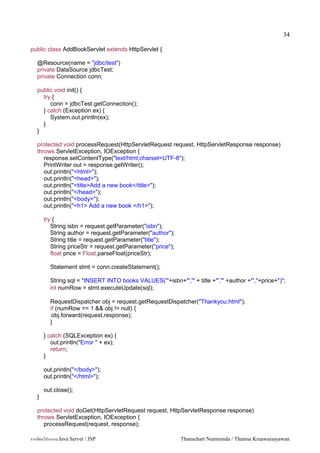 34

public class AddBookServlet extends HttpServlet {

   @Resource(name = "jdbc/test")
   private DataSource jdbcTest;
   private Connection conn;

   public void init() {
     try {
        conn = jdbcTest.getConnection();
     } catch (Exception ex) {
        System.out.println(ex);
     }
   }

   protected void processRequest(HttpServletRequest request, HttpServletResponse response)
   throws ServletException, IOException {
      response.setContentType("text/html;charset=UTF-8");
      PrintWriter out = response.getWriter();
      out.println("<html>");
      out.println("<head>");
      out.println("<title>Add a new book</title>");
      out.println("</head>");
      out.println("<body>");
      out.println("<h1> Add a new book </h1>");

       try {
          String isbn = request.getParameter("isbn");
          String author = request.getParameter("author");
          String title = request.getParameter("title");
          String priceStr = request.getParameter("price");
          float price = Float.parseFloat(priceStr);

         Statement stmt = conn.createStatement();

         String sql = "INSERT INTO books VALUES('"+isbn+"','" + title +"','" +author +"',"+price+")";
         int numRow = stmt.executeUpdate(sql);

         RequestDispatcher obj = request.getRequestDispatcher("Thankyou.html");
         if (numRow == 1 && obj != null) {
          obj.forward(request,response);
         }

       } catch (SQLException ex) {
          out.println("Error " + ex);
          return;
       }

       out.println("</body>");
       out.println("</html>");

       out.close();
   }

   protected void doGet(HttpServletRequest request, HttpServletResponse response)
   throws ServletException, IOException {
      processRequest(request, response);

การเขยนโปรแกรม Java Servet / JSP                             Thanachart Numnonda / Thanisa Kruawaisayawan
 