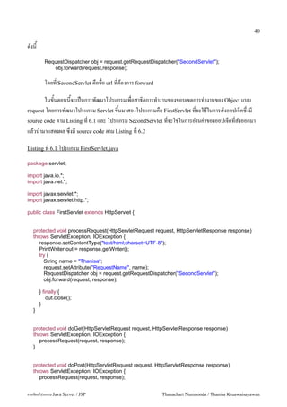 40

ดงน
         RequestDispatcher obj = request.getRequestDispatcher("SecondServlet");
            obj.forward(request,response);

         โดยท SecondServlet คอชอ url ทตองการ forward

       ในขนตอนนจะเปนการพฒนาโปรแกรมเพอสาธ0ตการท.างานของขอบเขตการท.างานของ Object แบบ
request โดยการพฒนาโปรแกรม Servlet ข,นมาสองโปรแกรมคอ FirstServlet ทจะใชในการส/งออปเจคซ,งม
source code ตาม Listing ท 6.1 และ โปรแกรม SecondServlet ทจะใช/ในการอ/านค/าของออปเจคทส/งออกมา
แลวน.ามาแสดงผล ซ,งม source code ตาม Listing ท 6.2

Listing ท 6.1 โปรแกรม FirstServlet.java

package servlet;

import java.io.*;
import java.net.*;

import javax.servlet.*;
import javax.servlet.http.*;

public class FirstServlet extends HttpServlet {


   protected void processRequest(HttpServletRequest request, HttpServletResponse response)
   throws ServletException, IOException {
      response.setContentType("text/html;charset=UTF-8");
      PrintWriter out = response.getWriter();
      try {
        String name = "Thanisa";
        request.setAttribute("RequestName", name);
        RequestDispatcher obj = request.getRequestDispatcher("SecondServlet");
        obj.forward(request, response);

       } finally {
           out.close();
       }
   }


   protected void doGet(HttpServletRequest request, HttpServletResponse response)
   throws ServletException, IOException {
      processRequest(request, response);
   }


   protected void doPost(HttpServletRequest request, HttpServletResponse response)
   throws ServletException, IOException {
      processRequest(request, response);


การเขยนโปรแกรม Java Servet / JSP                        Thanachart Numnonda / Thanisa Kruawaisayawan
 
