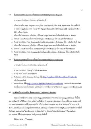 42

6.1.1      ขนตอนการพฒนาโปรแกรมเพอสาธ0ตขอบเขตของ Object แบบ Request

           เราสามารถทจะพฒนาโปรแกรม ตามขนตอนดงน

      1.   เลอกค.าสงสราง New Project จากเมน# เลอก Java Web แลวเลอก Web Application ก.าหนดชอโปร
           เจคเปน ScopeDemo เลอก Server เปน Apache Tomcat 6.0.18 และ Java EE Version เปน Java
           EE5 แลวกด Finish
      2.   เลอกหนาต/าง Projects แลวคล0;กขวาทโหนด ScopeDemo จากนนเลอกค.าสง New > Servlet
      3.   ก.าหนด Class Name: เปน FirstServlet.java และ Package เปน servlet แลวกด Finish
      4.   ในหนาต/าง Editor เขยน Source code ของ FirstServlet.java ดง Listing ท 6.1 แลวเลอกค.าสง Save
      5.   เลอกหนาต/าง Projects แลวคล0;กขวาทโหนด ScopeDemo จากนนเลอกค.าสง New > Servlet
      6.   ก.าหนด Class Name: เปน SecondServlet.java และ Package เปน servlet แลวกด Finish
      7.   ในหนาต/าง Editor เขยน Source code ของ SecondServlet.java ดง Listing ท 6.2 แลวเลอกค.าสง
           Save

6.1.2      ขนตอนการทดสอบโปรแกรมเพอสาธ0ตขอบเขตของ Object แบบ Request

           เราสามารถทจะทดสอบโปรแกรม ตามขนตอนดงน

      1.   ท.าการ Build และ Deploy โปรเจค ScopeDemo
      2.   ท.าการ Run โปรเจค ScopeDemo
      3.   ในโปรแกรม Web Browser เลอก url ทชอ http://localhost:8080/ScopeDemo/FirstServlet
           แลวสงเกต1ผลลพธ5
      4.   ทดลองรน url ทชอ http://localhost:8080/ScopeDemo/SecondServlet โดยตรง แลวสงเกตผลลพธ5
           อกครงจะเหนว/า ค/าทแสดงเปน null ทงนเนองจากโปรแกรมไม/ไดมการส/ง request มาจาก FirstServlet

6.2     การพฒนาโปรแกรมเพอสาธ(ตขอบเขตของ Object แบบ Session

       ขอบเขตการใชงานของออปเจคแบบ Request จะส/งผ/านค/าของออปเจคตาม request ของ url ทงนไม/
สามารถทจะใชงานไดโดยการเรยก url นนโดยไม/มการส/ง request มาดงแสดงในขนตอนทผ/านมา เราสามารถท
จะก.าหนดขอบเขตของการใชงานของออปเจค ใหใชงานผ/านใน session ของ Web Browser ได (ตราบเท/าท
Browser ยงใช session นนอย#) โดยการก.าหนด Attribute ลงในออปเจคชน0ด HttpSession ซ,งจะเปนออปเจคท
                          /
เกบขอม#ล session ของ Web Browser อาท0เช/นเกบค/าของตวแปร String ชอว/า name ไวใน attribute
ของ session ทชอ SessionName โดยมร#ปแบบค.าสงดงน
           String name = “Thanisa”;


การเขยนโปรแกรม Java Servet / JSP                            Thanachart Numnonda / Thanisa Kruawaisayawan
 