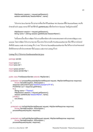 43

         HttpSession session = request.getSession();
         session.setAttribute(“SessionName”, name);



       โปรแกรม Java Servlet อนๆสามารถทจะเรยกใช attribute ของ Session ทชอ SessionName และด,ง
ค/าของตวแปร name ออกมาได โดยใชค.าสง getAttribute() เพอเรยกค/าจาก Session โดยมร#ปแบบดงน
         HttpSession session = request.getSession();
         String name = (String) session.getAttribute(“SessionName”);

        ในขนตอนนจะเปนการพฒนาโปรแกรมเพอสาธ0ตการท.างานของขอบเขตการท.างานของ Object แบบ
session โดยการพฒนาโปรแกรม Servlet ข,นมาสองโปรแกรมคอ FirstSessionServlet ทจะใชในการส/งออป
เจคซ,งม source code ตาม Listing ท 6.3 และ โปรแกรม SecondSessionServlet ทจะใช/ในการอ/านค/าของออป
เจคทส/งออกมาแลวน.ามาแสดงผล ซ,งม source code ตาม Listing ท 6.4

Listing ท 6.3 โปรแกรม FirstSessionServlet.java

package servlet;

import java.io.*;
import java.net.*;

import javax.servlet.*;
import javax.servlet.http.*;


public class FirstSessionServlet extends HttpServlet {

   protected void processRequest(HttpServletRequest request, HttpServletResponse response)
         throws ServletException, IOException {
     response.setContentType("text/html;charset=UTF-8");
     PrintWriter out = response.getWriter();
     try {
         String name = "Thanisa";
         HttpSession session = request.getSession();
         session.setAttribute("SessionName", name);
     } finally {
         out.close();
     }
   }

   protected void doGet(HttpServletRequest request, HttpServletResponse response)
        throws ServletException, IOException {
     processRequest(request, response);
   }


   protected void doPost(HttpServletRequest request, HttpServletResponse response)
        throws ServletException, IOException {
     processRequest(request, response);


การเขยนโปรแกรม Java Servet / JSP                         Thanachart Numnonda / Thanisa Kruawaisayawan
 