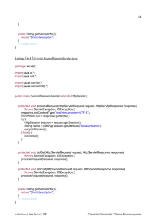 44

    }


    public String getServletInfo() {
       return "Short description";
    }
    // </editor-fold>
}


Listing ท 6.4 โปรแกรม SecondSessionServlet.java

package servlet;

import java.io.*;
import java.net.*;

import javax.servlet.*;
import javax.servlet.http.*;


public class SecondSessionServlet extends HttpServlet {


    protected void processRequest(HttpServletRequest request, HttpServletResponse response)
          throws ServletException, IOException {
      response.setContentType("text/html;charset=UTF-8");
      PrintWriter out = response.getWriter();
      try {
          HttpSession session = request.getSession();
          String name = (String) session.getAttribute("SessionName");
          out.println(name);
      } finally {
          out.close();
      }
    }


    protected void doGet(HttpServletRequest request, HttpServletResponse response)
         throws ServletException, IOException {
      processRequest(request, response);
    }

    protected void doPost(HttpServletRequest request, HttpServletResponse response)
         throws ServletException, IOException {
      processRequest(request, response);
    }


    public String getServletInfo() {
       return "Short description";
    }
    // </editor-fold>
}



การเขยนโปรแกรม Java Servet / JSP                          Thanachart Numnonda / Thanisa Kruawaisayawan
 