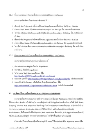 45

6.2.1      ขนตอนการพฒนาโปรแกรมเพอสาธ0ตขอบเขตของ Object แบบ Session

           เราสามารถทจะพฒนาโปรแกรม ตามขนตอนดงน

      1.   เลอกหนาต/าง Projects แลวคล0;กขวาทโหนด ScopeDemo จากนนเลอกค.าสง New > Servlet
      2.   ก.าหนด Class Name: เปน FirstSessionServlet.java และ Package เปน servlet แลวกด Finish
      3.   ในหนาต/าง Editor เขยน Source code ของ FirstSessionServlet.java ดง Listing ท 6.3 แลวเลอกค.า
           สง Save
      4.   เลอกหนาต/าง Projects แลวคล0;กขวาทโหนด ScopeDemo จากนนเลอกค.าสง New > Servlet
      5.   ก.าหนด Class Name: เปน SecondSessionServlet.java และ Package เปน servlet แลวกด Finish
      6.   ในหนาต/าง Editor เขยน Source code ของ SecondSessionServlet.java ดง Listing ท 6.4 แลวเลอก
           ค.าสง Save

6.2.2      ขนตอนการทดสอบโปรแกรมเพอสาธ0ตขอบเขตของ Object แบบ Session

           เราสามารถทจะทดสอบโปรแกรม ตามขนตอนดงน

      1.   ท.าการ Build และ Deploy โปรเจค ScopeDemo
      2.   ท.าการ Run โปรเจค ScopeDemo
      3.   ในโปรแกรม Web Browser เลอก url ทชอ
         http://localhost:8080/ScopeDemo/FirstSessionServlet
      4. ทดลองรน url ทชอ http://localhost:8080/ScopeDemo/SecondSessionServlet        แลวสงเกตผลลพธ5
      5.   ทดลองป@ด Web Browser แลวเป@ดข,นมาใหม/แลวทดลองรน url ทชอ
           http://localhost:8080/ScopeDemo/SecondSessionServlet ใหม/แลวสงเกตผลลพธ5



6.3     การพฒนาโปรแกรมเพอสาธ(ตขอบเขตของ Object แบบ Application

       เราสามารถทจะก.าหนดขอบเขตการใชงานของออปเจคใหเปนแบบ Application กล/าวคอสามารถใชกบ
โปรแกรม Java Servlet หรอ JSP ท1กโปรแกรมทอย#/ภายใน Web Application เดยวกนตราบใดท Web Server
ยง deploy โปรแกรม Web Application ดงกล/าวอย#/ ถ,งแมว/า Web Browser ของฝABง client จะป@ดไปแลวกตาม
การก.าหนดขอบเขตแบบ Application สามารถท.าไดโดยใชค.าสง setAttribute() กบออปเจคชน0ด
ServletContext ซ,งเปนออปเจคทเกบขอม#ลของ Web Application ซ,งในแต/ละ Web Application จะมออปเจ
คชน0ด ServletContext อย#/หน,งตว และสามารถเรยกมาไดโดยใชค.าสง getServletContext()

           ตวอย/างค.าสงในการเกบออปเจคชน0ด String ทชอ name ไวใน attribute ทชอ AppName ของออปเจค

การเขยนโปรแกรม Java Servet / JSP                            Thanachart Numnonda / Thanisa Kruawaisayawan
 