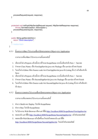 48

         processRequest(request, response);
    }



    protected void doPost(HttpServletRequest request, HttpServletResponse response)
         throws ServletException, IOException {
      processRequest(request, response);
    }


    public String getServletInfo() {
       return "Short description";
    }
    // </editor-fold>
}

6.3.1        ขนตอนการพฒนาโปรแกรมเพอสาธ0ตขอบเขตของ Object แบบ Application

             เราสามารถทจะพฒนาโปรแกรม ตามขนตอนดงน

        1.   เลอกหนาต/าง Projects แลวคล0;กขวาทโหนด ScopeDemo จากนนเลอกค.าสง New > Servlet
        2.   ก.าหนด Class Name: เปน FirstAppServlet.java และ Package เปน servlet แลวกด Finish
        3.   ในหนาต/าง Editor เขยน Source code ของ FirstAppServlet.java ดง Listing ท 6.5 แลวเลอกค.าสง
             Save
        4.   เลอกหนาต/าง Projects แลวคล0;กขวาทโหนด ScopeDemo จากนนเลอกค.าสง New > Servlet
        5.   ก.าหนด Class Name: เปน SecondAppServlet.java และ Package เปน servlet แลวกด Finish
        6.   ในหนาต/าง Editor เขยน Source code ของ SecondAppServlet.java ดง Listing ท 6.6 แลวเลอกค.า
             สง Save

6.3.2        ขนตอนการทดสอบโปรแกรมเพอสาธ0ตขอบเขตของ Object แบบ Application

             เราสามารถทจะทดสอบโปรแกรม ตามขนตอนดงน

        1.   ท.าการ Build และ Deploy โปรเจค ScopeDemo
        2.   ท.าการ Run โปรเจค ScopeDemo
        3.   ในโปรแกรม Web Browser เลอก url ทชอ http://localhost:8080/ScopeDemo/FirstAppServlet
        4.   ทดลองรน url ทชอ http://localhost:8080/ScopeDemo/SecondAppServlet แลวสงเกตผลลพธ5
        5.   ทดลองป@ด Web Browser แลวเป@ดข,นมาใหม/แลวทดลองรน url ทชอ
             http://localhost:8080/ScopeDemo/SecondAppServlet ใหม/แลวสงเกตผลลพธ5




การเขยนโปรแกรม Java Servet / JSP                              Thanachart Numnonda / Thanisa Kruawaisayawan
 