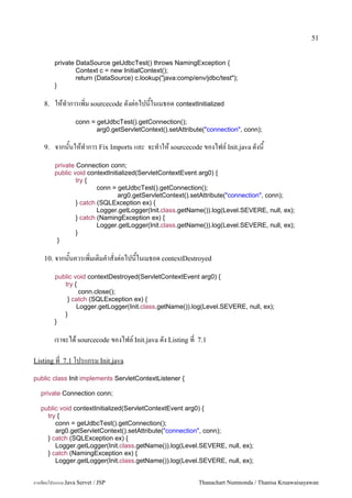 51


         private DataSource getJdbcTest() throws NamingException {
                 Context c = new InitialContext();
                 return (DataSource) c.lookup("java:comp/env/jdbc/test");
         }

    8.   ใหท.าการเพ0ม sourcecode ดงต/อไปนในเมธอด contextInitialized
                  conn = getJdbcTest().getConnection();
                         arg0.getServletContext().setAttribute("connection", conn);

    9.   จากนนใหท.าการ Fix Imports และ จะท.าให sourcecode ของไฟล5 Init.java ดงน
         private Connection conn;
         public void contextInitialized(ServletContextEvent arg0) {
                 try {
                         conn = getJdbcTest().getConnection();
                                arg0.getServletContext().setAttribute("connection", conn);
                 } catch (SQLException ex) {
                         Logger.getLogger(Init.class.getName()).log(Level.SEVERE, null, ex);
                 } catch (NamingException ex) {
                         Logger.getLogger(Init.class.getName()).log(Level.SEVERE, null, ex);
                 }
          }

    10. จากนนควรเพ0มเต0มค.าสงต/อไปนในเมธอด contextDestroyed

         public void contextDestroyed(ServletContextEvent arg0) {
            try {
                  conn.close();
             } catch (SQLException ex) {
                 Logger.getLogger(Init.class.getName()).log(Level.SEVERE, null, ex);
            }
         }

         เราจะได sourcecode ของไฟล5 Init.java ดง Listing ท   7.1

Listing ท 7.1 โปรแกรม Init.java

public class Init implements ServletContextListener {

   private Connection conn;

   public void contextInitialized(ServletContextEvent arg0) {
     try {
        conn = getJdbcTest().getConnection();
        arg0.getServletContext().setAttribute("connection", conn);
     } catch (SQLException ex) {
        Logger.getLogger(Init.class.getName()).log(Level.SEVERE, null, ex);
     } catch (NamingException ex) {
        Logger.getLogger(Init.class.getName()).log(Level.SEVERE, null, ex);


การเขยนโปรแกรม Java Servet / JSP                             Thanachart Numnonda / Thanisa Kruawaisayawan
 