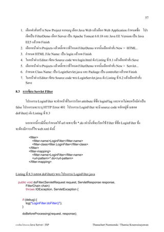 57


      1.   เลอกค.าสงสราง New Project จากเมน# เลอก Java Web แลวเลอก Web Application ก.าหนดชอ โปร
           เจคเปน FilterDemo เลอก Server เปน Apache Tomcat 6.0.18 และ Java EE Version เปน Java
           EE5 แลวกด Finish
      2.   เลอกหนาต/าง Projects แลวคล0;กขวาทโหนด FilterDemo จากนนเลอกค.าสง New > HTML..
      3.   ก.าหนด HTML File Name: เปน login แลวกด Finish
      4.   ในหนาต/าง Editor เขยน Source code ของ login.html ดง Listing ท 8.1 แลวเลอกค.าสง Save
      5.   เลอกหนาต/าง Projects แลวคล0;กขวาทโหนด FilterDemo จากนนเลอกค.าสง New > Servlet...
      6.   ก.าหนด Class Name: เปน LoginServlet.java และ Package เปน controller แลวกด Finish
      7.   ในหนาต/าง Editor เขยน Source code ของ LoginServlet.java ดง Listing ท 8.2 แลวเลอกค.าสง
           Save

8.3    การเข%ยน Servlet Filter

        โปรแกรม LoginFilter จะท.าหนาทในการเรยก attribute ทชอ loginFlag และหากไม/พบหรอมค/าเปน
false โปรแกรมจะระบ1 HTTP Error 401 โปรแกรม LoginFilter จะม source code หลกอย#/ท เมธอด
doFilter() ดง Listing ท 8.3

      นอกจากนกรณนจะก.าหนดให url เฉพาะชอ *.do เท/านนทจะเรยกใช Filter ทชอ LoginFilter ซ,ง
จะตองมการแกไข web.xml ดงน
             <filter>
                <filter-name>LoginFilter</filter-name>
                <filter-class>filter.LoginFilter</filter-class>
             </filter>
             <filter-mapping>
                <filter-name>LoginFilter</filter-name>
                <url-pattern>*.do</url-pattern>
             </filter-mapping>



Listing ท 8.3 เมธอด doFilter() ของ โปรแกรม LoginFilter.java

  public void doFilter(ServletRequest request, ServletResponse response,
        FilterChain chain)
        throws IOException, ServletException {


       if (debug) {
           log("LoginFilter:doFilter()");
       }

       doBeforeProcessing(request, response);


การเขยนโปรแกรม Java Servet / JSP                                  Thanachart Numnonda / Thanisa Kruawaisayawan
 
