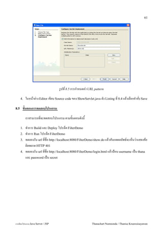 61




                                   รปท 8.5 การกาหนดค-า URL pattern

      4.   ในหนาต/าง Editor เขยน Source code ของ ShowServlet.java ดง Listing ท 8.4 แลวเลอกค.าสง Save

8.5    ขนตอนการทดสอบโปรแกรม

           เราสามารถทจะทดสอบโปรแกรม ตามขนตอนดงน

      1.   ท.าการ Build และ Deploy โปรเจค FilterDemo
      2.   ท.าการ Run โปรเจค FilterDemo
      3.   ทดลองรน url ทชอ http://localhost:8080/FilterDemo/show.do แลวสงเกตผลลพธ5จะเหนว/าแสดงขอ
           ผ0ดพลาด HTTP 401
      4.   ทดลองรน url ทชอ http://localhost:8080/FilterDemo/login.html แลวป%อน username เปน thana
           และ password เปน secret




การเขยนโปรแกรม Java Servet / JSP                           Thanachart Numnonda / Thanisa Kruawaisayawan
 