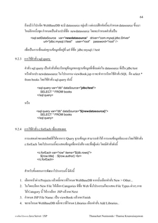 64

         ถ,งแมว/าโปรเจค WebBaseDB จะม datasource อย#/แลว แต/แบบฝกหดนจะก.าหนด datasource ข,นมา
         ใหม/อกหน,งช1ด ก.าหนดเปนตวแปรทชอ newdatasource โดยจะก.าหนดค.าสงเปน
               <sql:setDataSource var="newdatasource" driver="com.mysql.jdbc.Driver"
                        url="jdbc:mysql:///test" user="root" password="root" />

         เพอเปนการเชอมต/อฐานขอม#ลทอย#/ท url ทชอ    jdbc:mysql:///test

9.2.3    การใชค.าสง sql:query

         ค.าสง sql:query เปนค.าสงทจะเรยกด#ขอม#ลของฐานขอม#ลทเชอมต/อใน datasource ทเปน jdbc/test
         หรอตวแปร newdatasource ในโปรแกรม viewBook.jsp เราจะท.าการเรยกใชค.าสง SQL คอ select *
         from books โดยใชค.าสง sql:query ดงน

                     <sql:query var="db" dataSource="/jdbc/test">
                       SELECT * FROM books
                     </sql:query>

         หรอ
                     <sql:query var="db" dataSource="${newdatasource}">
                        SELECT * FROM books
                     </sql:query>


9.2.4    การใชค.าสง c:forEach เพอแสดงผล

         การแสดงค/าของผลลพธ5ทไดจากการ Query ฐานขอม#ล สามารถท.าได การแจงขอม#ลทละแถวโดยใชค.าสง
         c:forEach โดยโปรแกรมนจะแสดงขอม#ลชอหนงสอ และชอผ#แต/ง โดยมค.าสงดงน

                     <c:forEach var="row" items="${db.rows}">
                       ${row.title} : ${row.author} <br>
                     </c:forEach>


         ส.าหรบขนตอนการพฒนาโปรแกรมน มดงน

    1.   เลอกหนาต/าง Projects แลวคล0;กขวาทโหนด WebBaseDB จากนนเลอกค.าสง New > Other...
    2.   ในไดอะลอก New File ใหเลอก Categories ทชอ Web ซ,งโปรแกรมกจะแสดง File Types ต/างๆ ภาย
         ใต Category น ใหเราเลอก JSP แลวกด Next
    3.   ก.าหนด JSP File Name: เปน viewBook แลวกด Finish
    4.   ขยายโหนด WebBaseDB คล0;กขวาทโหนด Libraries เลอกค.าสง Add Libraries..

การเขยนโปรแกรม Java Servet / JSP                            Thanachart Numnonda / Thanisa Kruawaisayawan
 