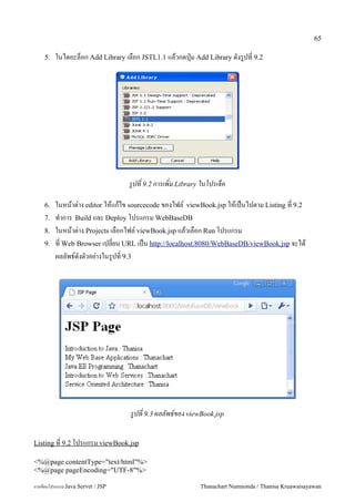 65

    5.   ในไดอะลอก Add Library เลอก JSTL1.1 แลวกดป16ม Add Library ดงร#ปท 9.2




                                   รปท 9.2 การเพม Library ในโปรเจค

    6.   ในหนาต/าง editor ใหแกไข sourcecode ของไฟล5 viewBook.jsp ใหเปนไปตาม Listing ท 9.2
    7.   ท.าการ Build และ Deploy โปรแกรม WebBaseDB
    8.   ในหนาต/าง Projects เลอกไฟล5 viewBook.jsp แลวเลอก Run โปรแกรม
    9.   ท Web Browser เปลยน URL เปน http://localhost:8080/WebBaseDB/viewBook.jsp จะได
         ผลลพธ5ดงตวอย/างในร#ปท 9.3




                                   รปท 9.3 ผลลพธ!ของ viewBook.jsp


Listing ท 9.2 โปรแกรม viewBook.jsp

<%@page contentType="text/html"%>
<%@page pageEncoding="UTF-8"%>

การเขยนโปรแกรม Java Servet / JSP                          Thanachart Numnonda / Thanisa Kruawaisayawan
 