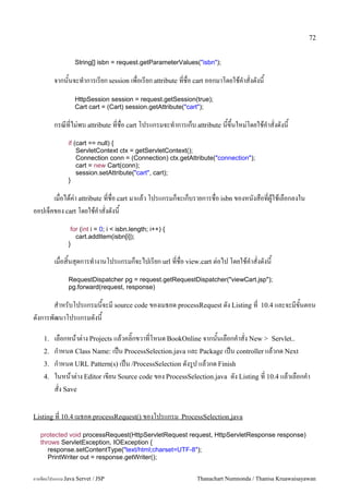 72


                  String[] isbn = request.getParameterValues("isbn");

         จากนนจะท.าการเรยก session เพอเรยก attribute ทชอ cart ออกมาโดยใชค.าสงดงน
                  HttpSession session = request.getSession(true);
                  Cart cart = (Cart) session.getAttribute("cart");

         กรณทไม/พบ attribute ทชอ cart โปรแกรมจะท.าการเกบ attribute นข,นใหม/โดยใชค.าสงดงน
               if (cart == null) {
                   ServletContext ctx = getServletContext();
                   Connection conn = (Connection) ctx.getAttribute("connection");
                   cart = new Cart(conn);
                   session.setAttribute("cart", cart);
               }

      เมอไดค/า attribute ทชอ cart มาแลว โปรแกรมกจะเกบรายการชอ isbn ของหนงสอทผ#ใชเลอกลงใน
ออปเจคของ cart โดยใชค.าสงดงน
                for (int i = 0; i < isbn.length; i++) {
                  cart.addItem(isbn[i]);
               }

         เมอส0นส1ดการท.างานโปรแกรมกจะไปเรยก url ทชอ view.cart ต/อไป โดยใชค.าสงดงน
               RequestDispatcher pg = request.getRequestDispatcher("viewCart.jsp");
               pg.forward(request, response)

      ส.าหรบโปรแกรมนจะม source code ของเมธอด processRequest ดง Listing ท            10.4 และจะมขนตอน
ดงการพฒนาโปรแกรมดงน

    1.   เลอกหนาต/าง Projects แลวคล0;กขวาทโหนด BookOnline จากนนเลอกค.าสง New > Servlet..
    2.   ก.าหนด Class Name: เปน ProcessSelection.java และ Package เปน controller แลวกด Next
    3.   ก.าหนด URL Pattern(s) เปน /ProcessSelection ดงร#ป แลวกด Finish
    4.   ในหนาต/าง Editor เขยน Source code ของ ProcessSelection.java ดง Listing ท 10.4 แลวเลอกค.า
         สง Save

Listing ท 10.4 เมธอด processRequest() ของโปรแกรม ProcessSelection.java

   protected void processRequest(HttpServletRequest request, HttpServletResponse response)
   throws ServletException, IOException {
      response.setContentType("text/html;charset=UTF-8");
      PrintWriter out = response.getWriter();


การเขยนโปรแกรม Java Servet / JSP                            Thanachart Numnonda / Thanisa Kruawaisayawan
 