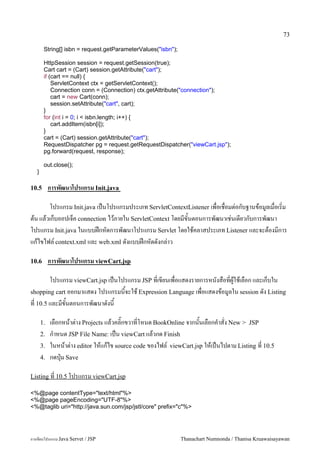 73

        String[] isbn = request.getParameterValues("isbn");

        HttpSession session = request.getSession(true);
        Cart cart = (Cart) session.getAttribute("cart");
        if (cart == null) {
            ServletContext ctx = getServletContext();
            Connection conn = (Connection) ctx.getAttribute("connection");
            cart = new Cart(conn);
            session.setAttribute("cart", cart);
        }
        for (int i = 0; i < isbn.length; i++) {
            cart.addItem(isbn[i]);
        }
        cart = (Cart) session.getAttribute("cart");
        RequestDispatcher pg = request.getRequestDispatcher("viewCart.jsp");
        pg.forward(request, response);

        out.close();
   }

10.5        การพฒนาโปรแกรม Init.java

      โปรแกรม Init.java เปนโปรแกรมประเภท ServletContextListener เพอเชอมต/อกบฐานขอม#ลเมอเร0ม
ตน แลวเกบออปเจค connection ไวภายใน ServletContext โดยมขนตอนการพฒนาเช/นเดยวกบการพฒนา
โปรแกรม Init.java ในแบบฝกหดการพฒนาโปรแกรม Servlet โดยใชคลาสประเภท Listener และจะตองมการ
แกไขไฟล5 context.xml และ web.xml ดงแบบฝกหดดงกล/าว

10.6        การพฒนาโปรแกรม viewCart.jsp

       โปรแกรม viewCart.jsp เปนโปรแกรม JSP ทเขยนเพอแสดงรายการหนงสอทผ#ใชเลอก และเกบใน
shopping cart ออกมาแสดง โปรแกรมนจะใช Expression Language เพอแสดงขอม#ลใน session ดง Listing
ท 10.5 และมขนตอนการพฒนาดงน

       1.   เลอกหนาต/าง Projects แลวคล0;กขวาทโหนด BookOnline จากนนเลอกค.าสง New > JSP
       2.   ก.าหนด JSP File Name: เปน viewCart แลวกด Finish
       3.   ในหนาต/าง editor ใหแกไข source code ของไฟล5 viewCart.jsp ใหเปนไปตาม Listing ท 10.5
       4.   กดป16ม Save

Listing ท 10.5 โปรแกรม viewCart.jsp

<%@page contentType="text/html"%>
<%@page pageEncoding="UTF-8"%>
<%@taglib uri="http://java.sun.com/jsp/jstl/core" prefix="c"%>




การเขยนโปรแกรม Java Servet / JSP                              Thanachart Numnonda / Thanisa Kruawaisayawan
 
