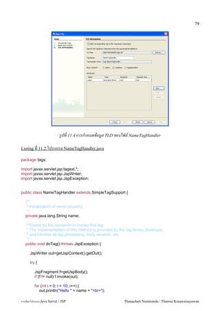 79




                           รปท 11.4 การกาหนดขอมล TLD ของไฟล! NameTagHandler

Listing ท 11.2 โปรแกรม NameTagHandler.java

package tags;

import javax.servlet.jsp.tagext.*;
import javax.servlet.jsp.JspWriter;
import javax.servlet.jsp.JspException;


public class NameTagHandler extends SimpleTagSupport {

   /**
    * Initialization of name property.
    */
   private java.lang.String name;

   /**Called by the container to invoke this tag.
    * The implementation of this method is provided by the tag library developer,
    * and handles all tag processing, body iteration, etc.
    */
   public void doTag() throws JspException {

      JspWriter out=getJspContext().getOut();

      try {

         JspFragment f=getJspBody();
         if (f != null) f.invoke(out);

         for (int i = 0; i < 10; i++) {
            out.println("Hello " + name + "<br>");

การเขยนโปรแกรม Java Servet / JSP                          Thanachart Numnonda / Thanisa Kruawaisayawan
 