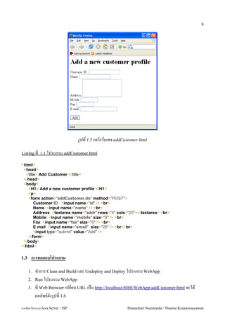 8




                                   รปท 1.5 หนาเวบเพจ addCustomer.html

Listing ท 1.1 โปรแกรม addCustomer.html

<html>
 <head>
  <title> Add Customer </title>
 </head>
 <body>
    <H1> Add a new customer profile </H1>
    <p>
    <form action="addCustomer.do" method="POST">
       Customer ID : <input name="id" /> <br>
       Name: <input name="name" /> <br>
       Address: <textarea name="addr" rows="4" cols="20"></textarea> <br>
       Mobile: <input name="mobile" size="9" /> <br>
       Fax: <input name="fax" size="9" /> <br>
       E-mail: <input name="email" size="25" /> <br><br>
       <input type="submit" value="Add" />
    </form>
 </body>
</html>

1.3    การทดสอบโปรแกรม

      1.   ท.าการ Clean and Build และ Undeploy and Deploy โปรแกรม WebApp
      2.   Run โปรแกรม WebApp
      3.   ท Web Browser เปลยน URL เปน http://localhost:8080/WebApp/addCustomer.html จะได
           ผลลพธ5ดงร#ปท 1.6
การเขยนโปรแกรม Java Servet / JSP                           Thanachart Numnonda / Thanisa Kruawaisayawan
 