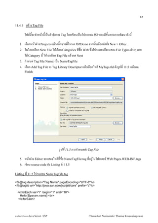 82

11.4.1    สราง Tag File

         ไฟล5นจะท.าหนานเปนตวจดการ Tag โดยเขยนเปนโปรแกรม JSP และมขนตอนการพฒนาดงน

    1.   เลอกหนาต/าง Projects แลวคล0;กขวาทโหนด JSPDemo จากนนเลอกค.าสง New > Other...
    2.   ในไดอะลอก New File ใหเลอก Categories ทชอ Web ซ,งโปรแกรมกจะแสดง File Types ต/างๆ ภาย
         ใต Category น ใหเราเลอก Tag File แลวกด Next
    3.   ก.าหนด Tag File Name: เปน NameTagFile
    4.   เลอก Add Tag File to Tag Library Descriptor แลวเลอกไฟล5 MyTags.tld ดงร#ปท 11.5 แลวกด
         Finish




                                   รปท 11.5 การก#าหนดคา Tag File

    5.   หนาต/าง Editor จะแสดงไฟล5ทชอ NameTagFile.tag ทอย#/ในโฟลเดอร5 Web Pages.WEB-INF.tags
    6.   เขยน source code ดง Listing ท 11.5

Listing ท 11.5 โปรแกรม NameTagFile.tag

<%@tag description="Tag Name" pageEncoding="UTF-8"%>
<%@taglib uri="http://java.sun.com/jsp/jstl/core" prefix="c"%>

  <c:forEach var="i" begin="1" end="10">
    Hello ${param.name} <br>
  </c:forEach>




การเขยนโปรแกรม Java Servet / JSP                         Thanachart Numnonda / Thanisa Kruawaisayawan
 