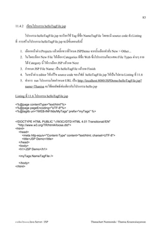 83

11.4.2    เขยนโปรแกรม helloTagFile.jsp

      โปรแกรม helloTagFile.jsp จะเรยกใช Tag ทชอ NameTagFile โดยจะม source code ดง Listing
ท การสรางโปรแกรม helloTagFile.jsp จะมขนตอนดงน

    1.   เลอกหนาต/าง Projects แลวคล0;กขวาทโหนด JSPDemo จากนนเลอกค.าสง New > Other...
    2.   ในไดอะลอก New File ใหเลอก Categories ทชอ Web ซ,งโปรแกรมกจะแสดง File Types ต/างๆ ภาย
         ใต Category น ใหเราเลอก JSP แลวกด Next
    3.   ก.าหนด JSP File Name: เปน helloTagFile แลวกด Finish
    4.   ในหนาต/าง editor ใหแกไข source code ของไฟล5 helloTagFile.jsp ใหเปนไปตาม Listing ท 11.6
    5.   ท.าการ run โปรแกรมโดยก.าหนด URL เปน http://localhost:8080/JSPDemo/helloTagFile.jsp?
         name=Thanisa จะไดผลลพธ5เช/นเดยวกบโปรแกรม hello.jsp

Listing ท 11.6 โปรแกรม helloTagFile.jsp

<%@page contentType="text/html"%>
<%@page pageEncoding="UTF-8"%>
<%@taglib uri="/WEB-INF/tlds/MyTags" prefix="myTags" %>


<!DOCTYPE HTML PUBLIC "-//W3C//DTD HTML 4.01 Transitional//EN"
  "http://www.w3.org/TR/html4/loose.dtd">
<html>
   <head>
      <meta http-equiv="Content-Type" content="text/html; charset=UTF-8">
      <title>JSP Demo</title>
   </head>
   <body>
   <h1>JSP Demo</h1>

   <myTags:NameTagFile />

  </body>
</html>




การเขยนโปรแกรม Java Servet / JSP                        Thanachart Numnonda / Thanisa Kruawaisayawan
 