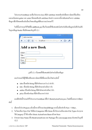 85

        โปรแกรม FormBean จะเปนโปรแกรม Java ทมค/า attribute สอดคลองกบชอพาราม0เตอร5ทจะป%อน
และจะมเมธอด getter และ setter ทสอดคลองกบ attribute ดงกล/าว นอกจากนอาจมเมธอดในการ validate
ขอม#ล เพอใหสอดคลองกบเงอนไขของขอม#ลทตองการจะก.าหนดไว

      ในทนจะก.าหนดใหไฟล5ชอ addBook.jsp เปนเวบเพจทใชแสดงฟอร5มส.าหรบป%อนขอม#ลหนงสอใหม/เขา
ในฐานขอม#ล books ซ,งมลกษณะดงร#ปท 12.1




                                   รปท 12.1 เวบเพจทใชแสดงฟอร!มสาหรบป+อนขอมล

         และก.าหนดใหผ#ใชตองป%อนพาราม0เตอร5ทมชอและเงอนไขต/างๆดงน

             ●    isbn เปนชน0ด String ทมตวอกษรระหว/าง 3-10 ตว
             ●    titleเปนชน0ด String ทมตวอกษรอย/างนอย 3 ตว
             ●    author เปนชน0ด String ทมตวอกษรอย/างนอย 5 ตว
             ●    price เปนชน0ด float ทมค/าเปนมากกว/า 0.0

         แบบฝกหดนก.าหนดใหโปรแกรม FormBean มชอว/า BookActionForm.java โดยมขนตอนการพฒนา
ดงน

    1.   เลอกหนาต/าง Projects แลวคล0;กขวาทโหนด StrutDBApp จากนนเลอกค.าสง New > Other..
    2.   ในไดอะลอก New File ใหเลอก Categories ทชอ Struts ซ,งโปรแกรมกจะแสดง File Types ต/างๆภาย
         ใต Category น ใหเราเลอก Struts ActionForm Bean แลวกด Next
    3.   ก.าหนด Class Name เปน BookActionForm และ Package เปน com.myapp.struts ดงแสดงในร#ปท
         12.2

การเขยนโปรแกรม Java Servet / JSP                             Thanachart Numnonda / Thanisa Kruawaisayawan
 