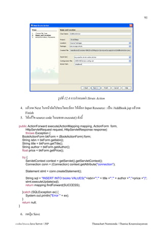 91




                                     รปท 12.4 การกาหนดค-า Struts Action

       4.   แลวกด Next ในหนาถดไปของไดอะลอก ใหเลอก Input Resource : เปน /AddBook.jsp แลวกด
            Finish
       5.   ใหแกไข source code ในเมธอด execute() ดงน
   public ActionForward execute(ActionMapping mapping, ActionForm form,
        HttpServletRequest request, HttpServletResponse response)
        throws Exception {
     BookActionForm bkForm = (BookActionForm) form;
     String isbn = bkForm.getIsbn();
     String title = bkForm.getTitle();
     String author = bkForm.getAuthor();
     float price = bkForm.getPrice();

        try {
           ServletContext context = getServlet().getServletContext();
           Connection conn = (Connection) context.getAttribute("connection");

            Statement stmt = conn.createStatement();

            String sql = "INSERT INTO books VALUES('"+isbn+"','" + title +"','" + author +"',"+price +")";
            stmt.executeUpdate(sql);
            return mapping.findForward(SUCCESS);

        }catch (SQLException ex) {
           System.out.println("Error " + ex);
        }
        return null;
   }

       6.   กดป16ม Save

การเขยนโปรแกรม Java Servet / JSP                               Thanachart Numnonda / Thanisa Kruawaisayawan
 