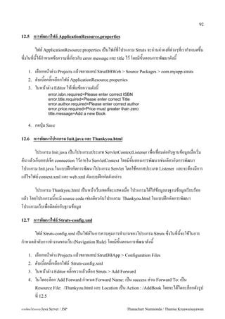 92

12.5     การพฒนาไฟล' ApplicationResource.properties

       ไฟล5 ApplicationResource.properties เปนไฟล5ทโปรแกรม Struts จะอ/านค/าคงทต/างๆทเราก.าหนดข,น
ซ,งในทนไดก.าหนดขอความทเกยวกบ error message และ title ไว โดยมขนตอนการพฒนาดงน

    1.   เลอกหนาต/าง Projects แลวขยายแทป StrutDBWeb > Source Packages > com.myapp.struts
    2.   ดบเบ0ลคล0;กเลอกไฟล5 ApplicationResource.properties
    3.   ในหนาต/าง Editor ใหเพ0มขอความดงน
                  error.isbn.required=Please enter correct ISBN
                  error.title.required=Please enter correct Title
                  error.author.required=Please enter correct author
                  error.price.required=Price must greater than zero
                  title.message=Add a new Book

    4.   กดป16ม Save

12.6     การพฒนาโปรแกรม Init.java และ Thankyou.html

      โปรแกรม Init.java เปนโปรแกรมประเภท ServletContextListener เพอเชอมต/อกบฐานขอม#ลเมอเร0ม
ตน แลวเกบออปเจค connection ไวภายใน ServletContext โดยมขนตอนการพฒนาเช/นเดยวกบการพฒนา
โปรแกรม Init.java ในแบบฝกหดการพฒนาโปรแกรม Servlet โดยใชคลาสประเภท Listener และจะตองมการ
แกไขไฟล5 context.xml และ web.xml ดงแบบฝกหดดงกล/าว

       โปรแกรม Thankyou.html เปนหนาเวบเพจทจะแสดงเมอ โปรแกรมไดใส/ขอม#ลลงฐานขอม#ลเรยบรอย
แลว โดยโปรแกรมนจะม source code เช/นเดยวกบโปรแกรม Thankyou.html ในแบบฝกหดการพฒนา
โปรแกรมเวบเพอต0ดต/อกบฐานขอม#ล

12.7     การพฒนาไฟล' Struts-config.xml

       ไฟล5 Struts-config.xml เปนไฟล5ในการควบค1มการท.างานของโปรแกรม Struts ซ,งในทนจะใชในการ
ก.าหนดล.าดบการท.างานของเวบ (Navigation Rule) โดยมขนตอนการพฒนาดงน

    1.   เลอกหนาต/าง Projects แลวขยายแทป StrutDBApp > Configuration Files
    2.   ดบเบ0ลคล0;กเลอกไฟล5 Struts-config.xml
    3.   ในหนาต/าง Editor คล0;กขวาแลวเลอก Struts > Add Forward
    4.   ในไดอะลอก Add Forward ก.าหนด Forward Name: เปน success ส/วน Forward To: เปน
         Resource File: /Thankyou.html และ Location เปน Action : /AddBook โดยจะไดไดอะลอกดงร#ป
         ท 12.5

การเขยนโปรแกรม Java Servet / JSP                            Thanachart Numnonda / Thanisa Kruawaisayawan
 