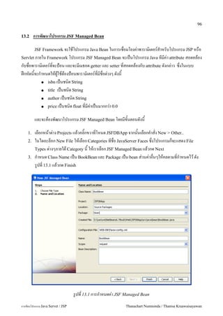 96

13.2     การพฒนาโปรแกรม JSF Managed Bean

         JSF Framework จะใชโปรแกรม Java Bean ในการเชอมโยงค/าพาราม0เตอร5ส.าหรบโปรแกรม JSP หรอ
Servlet ภายใน Framework โปรแกรม JSF Managed Bean จะเปนโปรแกรม Java ทมค/า attribute สอดคลอง
กบชอพาราม0เตอร5ทจะป%อน และจะมเมธอด getter และ setter ทสอดคลองกบ attribute ดงกล/าว ซ,งในแบบ
ฝกหดนจะก.าหนดใหผ#ใชตองป%อนพาราม0เตอร5ทมชอต/างๆ ดงน
         ● isbn เปนชน0ด String

         ● title เปนชน0ด String

         ● author เปนชน0ด String

         ● price เปนชน0ด float ทมค/าเปนมากกว/า 0.0


         และจะตองพฒนาโปรแกรม JSF Managed Bean โดยมขนตอนดงน

    1.   เลอกหนาต/าง Projects แลวคล0;กขวาทโหนด JSFDBApp จากนนเลอกค.าสง New > Other..
    2.   ในไดอะลอก New File ใหเลอก Categories ทชอ JavaServer Faces ซ,งโปรแกรมกจะแสดง File
         Types ต/างๆภายใต Category น ใหเราเลอก JSF Managed Bean แลวกด Next
    3.   ก.าหนด Class Name เปน BookBean และ Package เปน bean ส/วนค/าอนๆใหคลตามทก.าหนดไว ดง
         ร#ปท 13.1 แลวกด Finish




                                   รปท 13.1 การกาหนดค-า JSF Managed Bean
การเขยนโปรแกรม Java Servet / JSP                            Thanachart Numnonda / Thanisa Kruawaisayawan
 