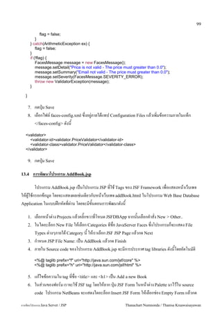 99

                flag = false;
            }
        } catch(ArithmeticException ex) {
            flag = false;
        }
        if (!flag) {
            FacesMessage message = new FacesMessage();
            message.setDetail("Price is not valid - The price must greater than 0.0");
            message.setSummary("Email not valid - The price must greater than 0.0");
            message.setSeverity(FacesMessage.SEVERITY_ERROR);
            throw new ValidatorException(message);
        }

   }

       7.   กดป16ม Save
       8.   เลอกไฟล5 faces-config.xml ซ,งอย#/ภายใตแทป Configuration Files แลวเพ0มขอความภายในแทก
            </faces-config> ดงน

   <validator>
     <validator-id>validator.PriceValidator</validator-id>
     <validator-class>validator.PriceValidator</validator-class>
   </validator>

       9.   กดป16ม Save

13.4        การพฒนาโปรแกรม AddBook.jsp

       โปรแกรม AddBook.jsp เปนโปรแกรม JSP ทใช Tags ของ JSF Framework เพอแสดงหนาเวบเพจ
ใหผ#ใชกรอกขอม#ล โดยจะแสดงผลเช/นเดยวกบหนาเวบเพจ addBook.html ในโปรแกรม Web Base Database
Application ในแบบฝกหดทผ/าน โดยจะมขนตอนการพฒนาดงน

       1.   เลอกหนาต/าง Projects แลวคล0;กขวาทโหนด JSFDBApp จากนนเลอกค.าสง New > Other..
       2.   ในไดอะลอก New File ใหเลอก Categories ทชอ JavaServer Faces ซ,งโปรแกรมกจะแสดง File
            Types ต/างๆภายใต Category น ใหเราเลอก JSF JSP Page แลวกด Next
       3.   ก.าหนด JSP File Name: เปน AddBook แลวกด Finish
       4.   ภายใน Source code ของโปรแกรม AddBook.jsp จะมการประกาศ tag libraries ดงนโดยอตโนมต0
            <%@ taglib prefix="f" uri="http://java.sun.com/jsf/core" %>
            <%@ taglib prefix="h" uri="http://java.sun.com/jsf/html" %>

       5.   แกไขขอความใน tag ทชอ <title> และ <h1> เปน Add a new Book
       6.   ในส/วนของฟอร5ม เราจะใช JSF tag โดยใหลาก ป16ม JSF Form ในหนาต/าง Palette มาไวใน source
            code โปรแกรม NetBeans จะแสดงไดอะลอก Insert JSF Form ใหเลอกช/อง Empty Form แลวกด

การเขยนโปรแกรม Java Servet / JSP                              Thanachart Numnonda / Thanisa Kruawaisayawan
 