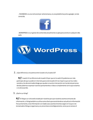 . FACEBOOK:esuna redsocial por antonomasia,esunaplataformajuntoagoogle,lamás
conocida.
.WORDPRESS:esun gestorde contenidoactualmente esaptaparaconstruircualquiersitio
web.
2. ¿Qué diferencia encuentraentre laweb1.0 y laweb2.0?
R// laweb1.0 se diferenciade laweb2.0 por que enla web2.0 podemosser más
participesde que sucede eninternetypara estolaweb2.0 nos trajolo que sonlas redes
socialesylosdenominadosblogsque ayudananuestrainteracciónconlasdemáspersonas
donde podemosexpresarnuestrospensamientose ideasosimplemente conloque estamos
o no de acuerdo.
3. ¿Qué esun blog?
R// El blogesun sitiowebcreadopor nosotrospar que nosotrosseamosemisoresde
información,el blogtambiénse utilizacomodiariopersonal dondese actualizalainformación
frecuentemente,estainformaciónoendadocaso acontecimientossegúnenloque este
tematizadoel blogse organizarayse presentaracronológicamente,comoyase conoce el
 