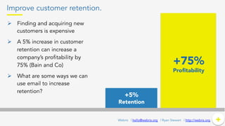 Improve customer retention.
Ø  Finding and acquiring new
customers is expensive
Ø  A 5% increase in customer
retention can increase a
company’s profitability by
75% (Bain and Co)
Ø  What are some ways we can
use email to increase
retention?
+	
  +Webris | hello@webris.org | Ryan Stewart | http://webris.org
+5%
Retention
+75%
Proﬁtability
 