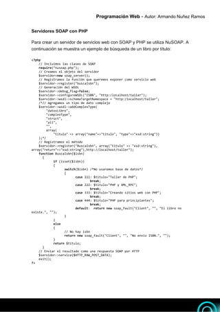 Programación Web - Autor: Armando Nuñez Ramos 7
7
Servidores SOAP con PHP
Para crear un servidor de servicios web con SOAP y PHP se utiliza NuSOAP. A
continuación se muestra un ejemplo de búsqueda de un libro por título:
<?php
// Incluimos las clases de SOAP
require("nusoap.php");
// Creamos el objeto del servidor
$servidor=new soap_server();
// Registramos la función que queremos exponer como servicio web
$servidor->register("buscaIsbn");
// Generación del WSDL
$servidor->debug_flag=false;
$servidor->configureWSDL("ISBN", "http:/localhost/taller");
$servidor->wsdl->schemaTargetNamespace = "http:/localhost/taller";
/*// Agregamos un tipo de dato complejo
$servidor->wsdl->addComplexType(
"datosLibro",
"complexType",
"struct",
"all",
"",
array(
"titulo" => array("name"=>"titulo", "type"=>"xsd:string"))
);*/
// Registramos el método
$servidor->register("BuscaIsbn", array("titulo" => "xsd:string"),
array("return"=>"xsd:string"),http://localhost/taller");
function BuscaIsbn($isbn)
{
if (isset($isbn))
{
switch($isbn) /*No usaremos base de datos*/
{
case 111: $titulo="Taller de PHP";
break;
case 222: $titulo="PHP y XML_RPC";
break;
case 333: $titulo="Creando sitios web con PHP";
break;
case 444: $titulo="PHP para principiantes";
break;
default: return new soap_fault("Client", "", "El libro no
existe.", "");
}
}
else
{
// No hay isbn
return new soap_fault("Client", "", "No envio ISBN.", "");
}
return $titulo;
}
// Enviar el resultado como una respuesta SOAP por HTTP
$servidor->service($HTTP_RAW_POST_DATA);
exit();
?>
 