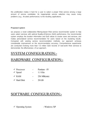 this proliferation makes it hard for a user to select a proper Web service among a large 
amount of service candidates. An inappropriate service selection may cause many 
problems (e.g., ill-suited performance) to the resulting applications. 
Proposed system 
we propose a novel collaborative filtering-based Web service recommender system to help 
users select services with optimal Quality-of-Service (QoS) performance. Our recommender 
system employs the location information and QoS values to cluster users and services, and 
makes personalized service recommendation for users based on the clustering results. 
Compared with existing service recommendation methods, our approach achieves 
considerable improvement on the recommendation accuracy. Comprehensive experiments 
are conducted involving more than 1.5 million QoS records of real-world Web services to 
demonstrate the effectiveness of our approach. 
SYSTEM CONFIGURATION:- 
HARDWARE CONFIGURATION:- 
 Processor - Pentium –IV 
 Speed - 1.1 Ghz 
 RAM - 256 MB(min) 
 Hard Disk - 20 GB 
SOFTWARE CONFIGURATION:- 
 Operating System : Windows XP 
 