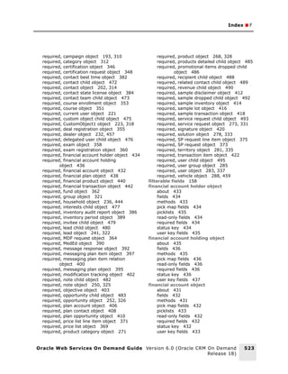 Index ■ F




  required, campaign object 193, 310                   required, product object 268, 328
  required, category object 312                        required, products detailed child object 485
  required, certification object 346                   required, promotional items dropped child
  required, certification request object 348                    object 486
  required, contact best time object 382               required, recipient child object 488
  required, contact child object 472                   required, related contact child object 489
  required, contact object 202, 314                    required, revenue child object 490
  required, contact state license object 384           required, sample disclaimer object 412
  required, contact team child object 473              required, sample dropped child object 492
  required, course enrollment object 353               required, sample inventory object 414
  required, course object 351                          required, sample lot object 416
  required, current user object 221                    required, sample transaction object 418
  required, custom object child object 475             required, service request child object 493
  required, CustomObject1 object 223, 318              required, service request object 273, 331
  required, deal registration object 355               required, signature object 420
  required, dealer object 232, 457                     required, solution object 278, 333
  required, delegated user child object 476            required, SP request line item object 375
  required, exam object 358                            required, SP request object 373
  required, exam registration object 360               required, territory object 281, 335
  required, financial account holder object 434        required, transaction item object 422
  required, financial account holding                  required, user child object 495
          object 436                                   required, user group object 285
  required, financial account object 432               required, user object 283, 337
  required, financial plan object 438                  required, vehicle object 288, 459
  required, financial product object 440          filterable fields 158
  required, financial transaction object 442      financial account holder object
  required, fund object 362                            about 433
  required, group object 321                           fields 434
  required, household object 236, 444                  methods 433
  required, interests child object 477                 pick map fields 434
  required, inventory audit report object 386          picklists 435
  required, inventory period object 389                read-only fields 434
  required, invitee child object 479                   required fields 434
  required, lead child object 480                      status key 434
  required, lead object 241, 322                       user key fields 435
  required, MDF request object 364                financial account holding object
  required, MedEd object 390                           about 435
  required, message response object 392                fields 436
  required, messaging plan item object 397             methods 435
  required, messaging plan item relation               pick map fields 436
          object 400                                   read-only fields 436
  required, messaging plan object 395                  required fields 436
  required, modification tracking object 402           status key 436
  required, note child object 482                      user key fields 437
  required, note object 250, 325                  financial account object
  required, objective object 403                       about 431
  required, opportunity child object 483               fields 432
  required, opportunity object 252, 326                methods 431
  required, plan account object 406                    pick map fields 432
  required, plan contact object 408                    picklists 433
  required, plan opportunity object 410                read-only fields 432
  required, price list line item object 371            required fields 432
  required, price list object 369                      status key 432
  required, product category object 271                user key fields 433


Oracle Web Services On Demand Guide Version 6.0 (Oracle CRM On Demand                         523
                                                            Release 18)
 