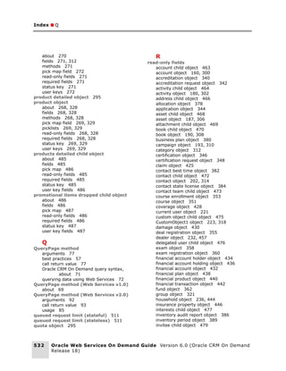Index ■ Q




   about 270                                R
   fields 271, 312                       read-only fields
   methods 271                              account child object 463
   pick map field 272                       account object 160, 300
   read-only fields 271                     accreditation object 340
   required fields 271                      accreditation request object 342
   status key 271                           activity child object 464
   user keys 272                            activity object 180, 302
product detailed object 295                 address child object 466
product object                              allocation object 378
   about 268, 328                           application object 344
   fields 268, 328                          asset child object 468
   methods 268, 328                         asset object 187, 306
   pick map field 269, 329                  attachment child object 469
   picklists 269, 329                       book child object 470
   read-only fields 268, 328                book object 190, 308
   required fields 268, 328                 business plan object 380
   status key 269, 329                      campaign object 193, 310
   user keys 269, 329                       category object 312
products detailed child object              certification object 346
   about 485                                certification request object 348
   fields 485                               claim object 425
   pick map 486                             contact best time object 382
   read-only fields 485                     contact child object 472
   required fields 485                      contact object 202, 314
   status key 485                           contact state license object 384
   user key fields 486                      contact team child object 473
promotional items dropped child object      course enrollment object 353
   about 486                                course object 351
   fields 486                               coverage object 428
   pick map 487                             current user object 221
   read-only fields 486                     custom object child object 475
   required fields 486                      CustomObject1 object 223, 318
   status key 487                           damage object 430
   user key fields 487                      deal registration object 355
                                            dealer object 232, 457
   Q                                        delegated user child object 476
QueryPage method                            exam object 358
   arguments 77                             exam registration object 360
   best practices 57                        financial account holder object 434
   call return value 77                     financial account holding object 436
   Oracle CRM On Demand query syntax,       financial account object 432
            about 71                        financial plan object 438
   querying data using Web Services 72      financial product object 440
QueryPage method (Web Services v1.0)        financial transaction object 442
   about 69                                 fund object 362
QueryPage method (Web Services v2.0)        group object 321
   arguments 92                             household object 236, 444
   call return value 93                     insurance property object 446
   usage 85                                 interests child object 477
queued request limit (stateful) 511         inventory audit report object 386
queued request limit (stateless) 511        inventory period object 389
quota object 295                            invitee child object 479



532    Oracle Web Services On Demand Guide Version 6.0 (Oracle CRM On Demand
       Release 18)
 