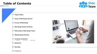 Table of Contents
3
Project Outline1
Scope of Web Design Services2
Process of Web Design3
Web Design Project Timeframe4
Deliverables of Web Design Project5
Agreement8
Next Step9
Contact Us10
Website Design Estimate6
• About Us • Our Team • Case Study
Company Introduction7
 