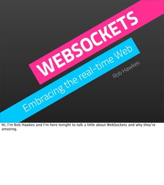 T S
                                KE
                               C eb
                             O W
                          S me
                         B -ti
                        E al
                       W he re                                   Ro
                                                                   bH
                                                                     aw
                                                                       kes



                     g t
                  cin
               bra
             Em
Hi, I’m Rob Hawkes and I’m here tonight to talk a little about WebSockets and why they’re
amazing.
 