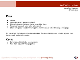 WebSockets in Java
Jonathan Freeman
@freethejazz

Pros
●
●
●
●
●

Simple
Client gets what it wants(and when)
Minimal interaction between the server and the client
Piecemeal approach adds value to the client
Client can update based on the response from the server without loading a new page.

For the server, this is a still highly reactive model. Sits around waiting until it gets a request, then
delivers back whatever is needed.

Cons
●
●

Server cannot initiate the communication
New client request != new page load

{Open Software Integrators} { www.osintegrators.com} {@osintegrators}

 