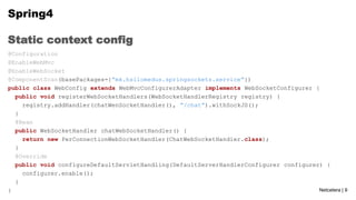 Spring4
Static context config
@Configuration
@EnableWebMvc
@EnableWebSocket
@ComponentScan(basePackages={“mk.hsilomedus.springsockets.service”})
public class WebConfig extends WebMvcConfigurerAdapter implements WebSocketConfigurer {
public void registerWebSocketHandlers(WebSocketHandlerRegistry registry) {
registry.addHandler(chatWenSocketHandler(), “/chat”).withSockJS();
}
@Bean
public WebSocketHandler chatWebSocketHandler() {
return new PerConnectionWebSocketHandler(ChatWebSocketHandler.class);
}
@Override
public void configureDefaultServletHandling(DefaultServerHandlerConfigurer configurer) {
configurer.enable();
}
Netcetera | 9
}

 