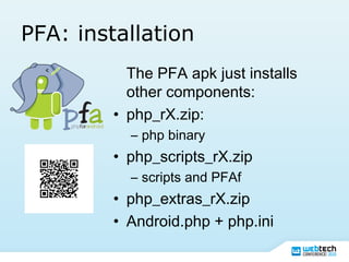 PFA: installation
The PFA apk just installs
other components:
• php_rX.zip:
– php binary
• php_scripts_rX.zip
– scripts and PFAf
• php_extras_rX.zip
• Android.php + php.ini
 